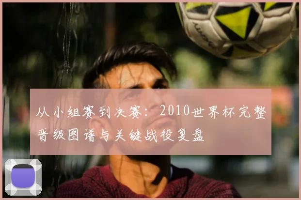 从小组赛到决赛：2010世界杯完整晋级图谱与关键战役复盘