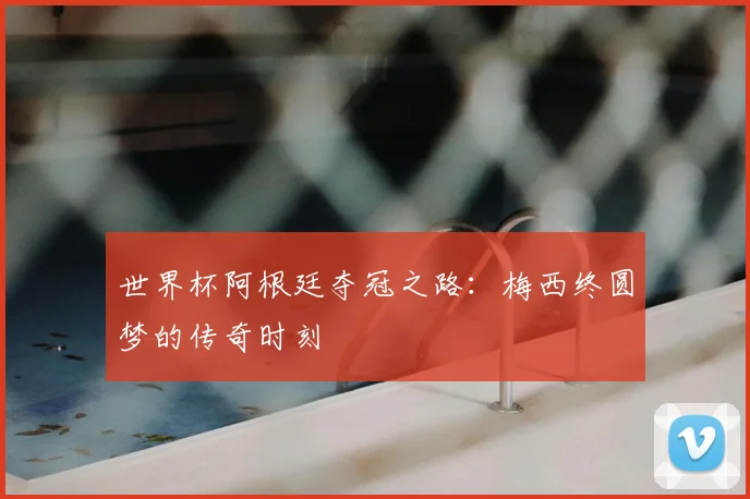 世界杯阿根廷夺冠之路：梅西终圆梦的传奇时刻