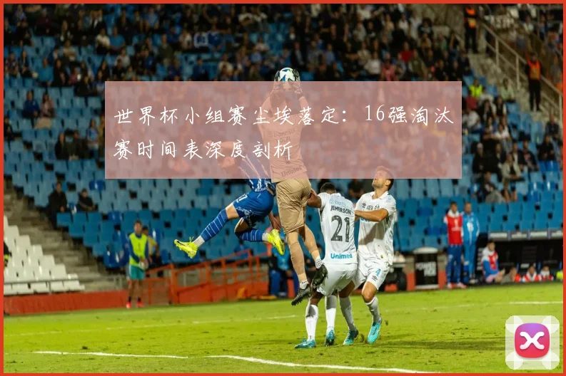 世界杯小组赛尘埃落定:16强淘汰赛时间表深度剖析