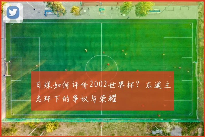 日媒如何评价2002世界杯？东道主光环下的争议与荣耀