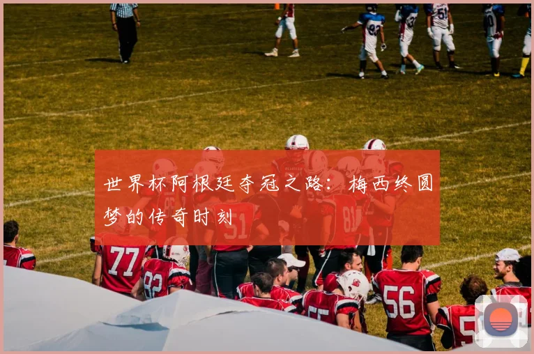 世界杯阿根廷夺冠之路:梅西终圆梦的传奇时刻