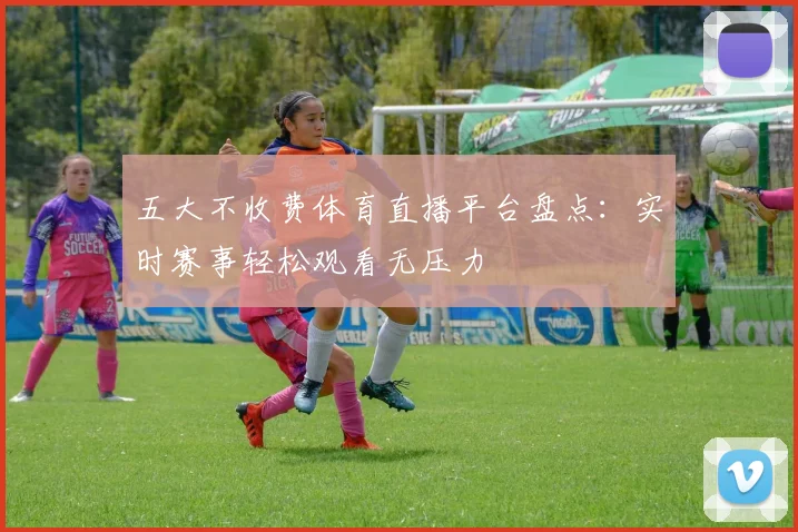 五大不收费体育直播平台盘点：实时赛事轻松观看无压力