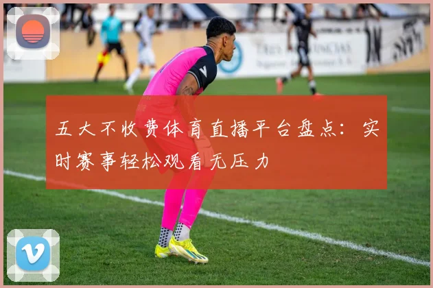 五大不收费体育直播平台盘点：实时赛事轻松观看无压力