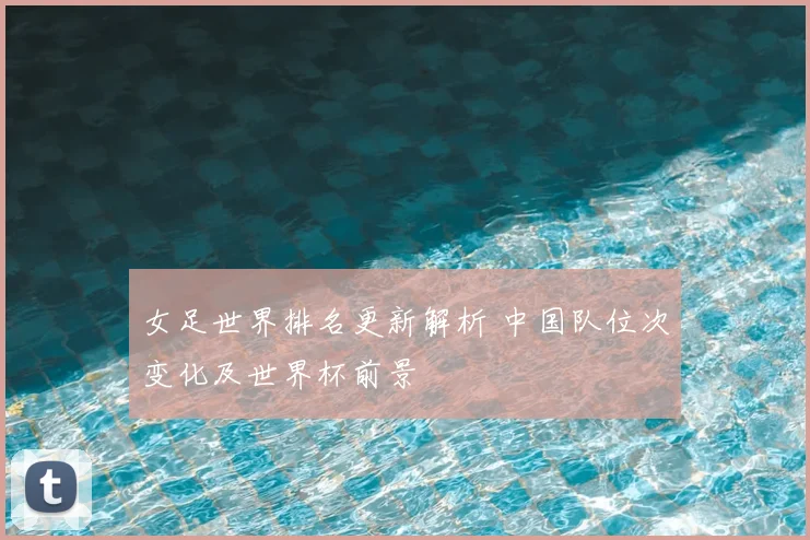 女足世界排名更新解析 中国队位次变化及世界杯前景