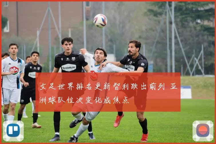 女足世界排名更新智利跌出前列 亚洲球队位次变化成焦点