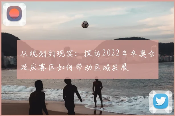 从规划到现实：探访2022年冬奥会延庆赛区如何带动区域发展