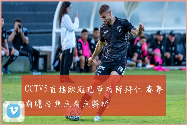 CCTV5直播欧冠巴萨对阵拜仁 赛事前瞻与焦点看点解析