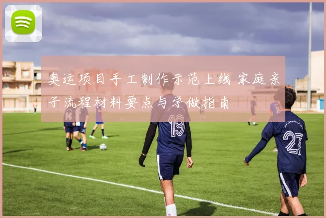 奥运项目手工制作示范上线 家庭亲子流程材料要点与学做指南