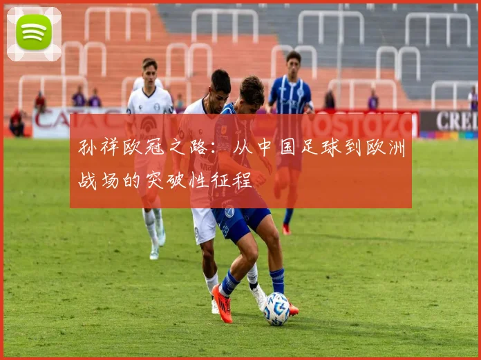 孙祥欧冠之路：从中国足球到欧洲战场的突破性征程